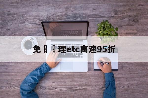 免費辦理etc高速95折(免费办理etc背后的坑)